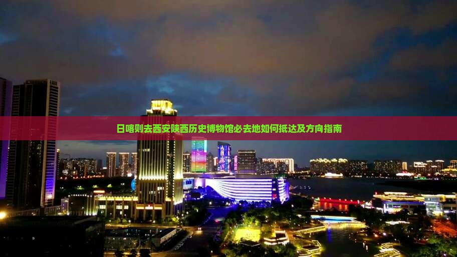 日喀则去西安陕西历史博物馆必去地如何抵达及方向指南