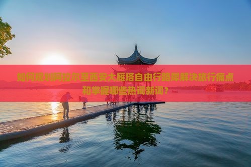 如何规划阿拉尔至西安大雁塔自由行路犀解决旅行痛点和掌握哪些热词新词？