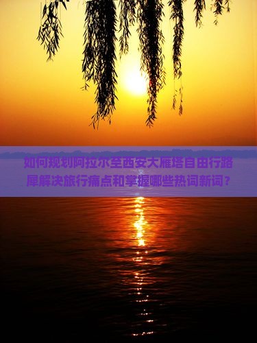 如何规划阿拉尔至西安大雁塔自由行路犀解决旅行痛点和掌握哪些热词新词？