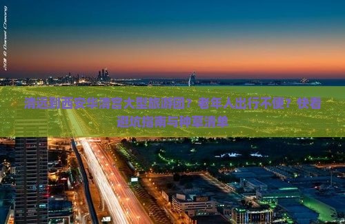 清远到西安华清宫大型旅游团？老年人出行不便？快看避坑指南与种草清单