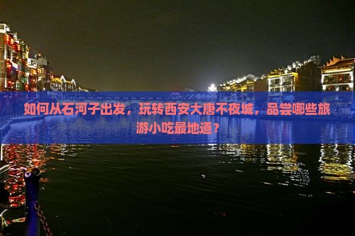 如何从石河子出发，玩转西安大唐不夜城，品尝哪些旅游小吃最地道？