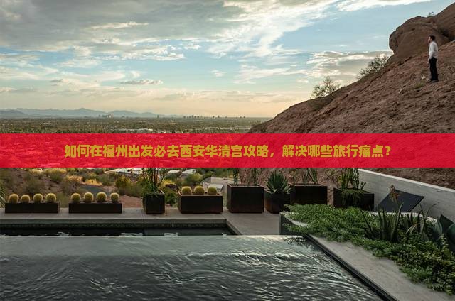 如何在福州出发必去西安华清宫攻略，解决哪些旅行痛点？