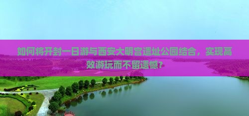 如何将开封一日游与西安大明宫遗址公园结合，实现高效游玩而不留遗憾？
