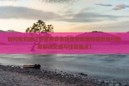 如何规划通辽市至西安秦始皇帝陵博物院自由行路犀解决交通与住宿痛点？