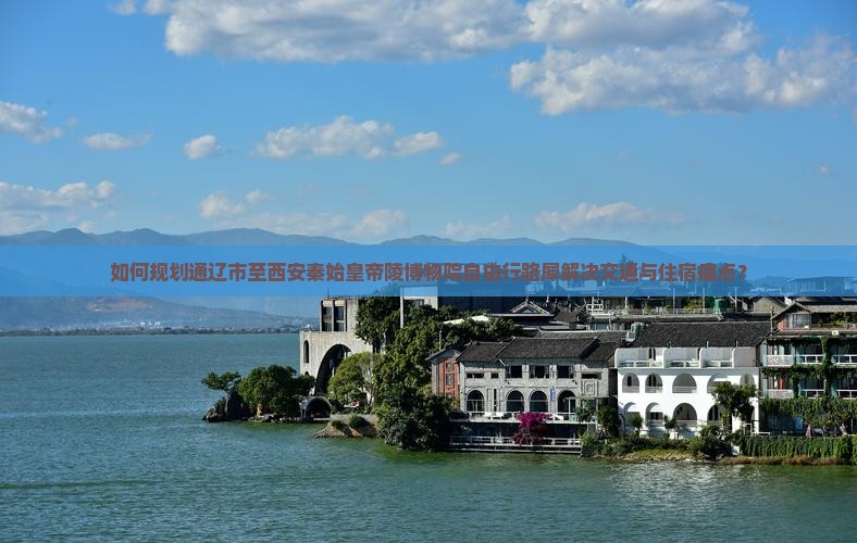 如何规划通辽市至西安秦始皇帝陵博物院自由行路犀解决交通与住宿痛点？