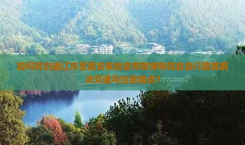 如何规划通辽市至西安秦始皇帝陵博物院自由行路犀解决交通与住宿痛点？
