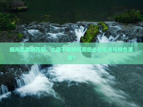 威海出发游西安，大唐不夜城有哪些必去景点与特色美食？