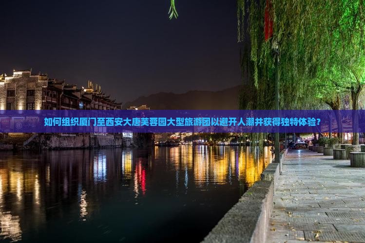 如何组织厦门至西安大唐芙蓉园大型旅游团以避开人潮并获得独特体验？