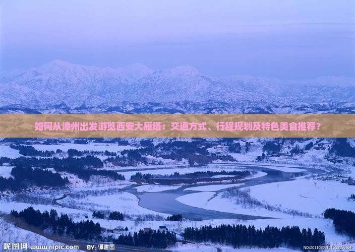 如何从漳州出发游览西安大雁塔：交通方式、行程规划及特色美食推荐？