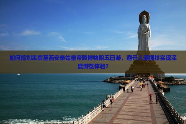 如何规划来宾至西安秦始皇帝陵博物院五日游，避开人潮拥挤实现深度游览体验？