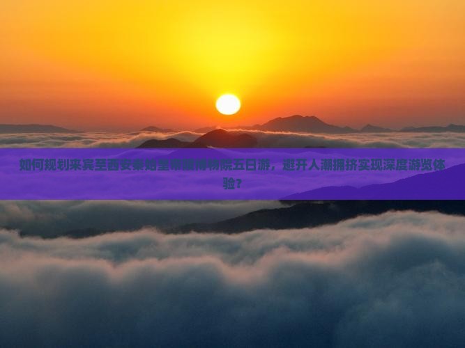 如何规划来宾至西安秦始皇帝陵博物院五日游，避开人潮拥挤实现深度游览体验？