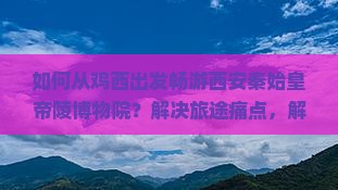 如何从鸡西出发畅游西安秦始皇帝陵博物院？解决旅途痛点，解锁网红玩法攻略！