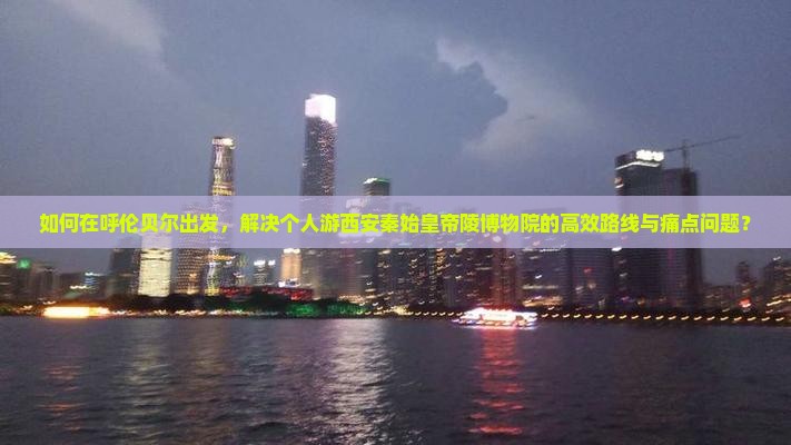 如何在呼伦贝尔出发，解决个人游西安秦始皇帝陵博物院的高效路线与痛点问题？