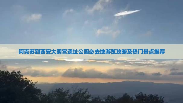 阿克苏到西安大明宫遗址公园必去地游览攻略及热门景点推荐