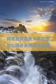 阿克苏到西安大明宫遗址公园必去地游览攻略及热门景点推荐