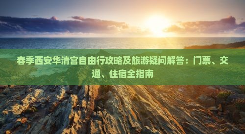 春季西安华清宫自由行攻略及旅游疑问解答：门票、交通、住宿全指南