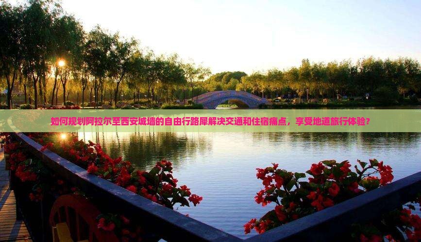 如何规划阿拉尔至西安城墙的自由行路犀解决交通和住宿痛点，享受地道旅行体验？