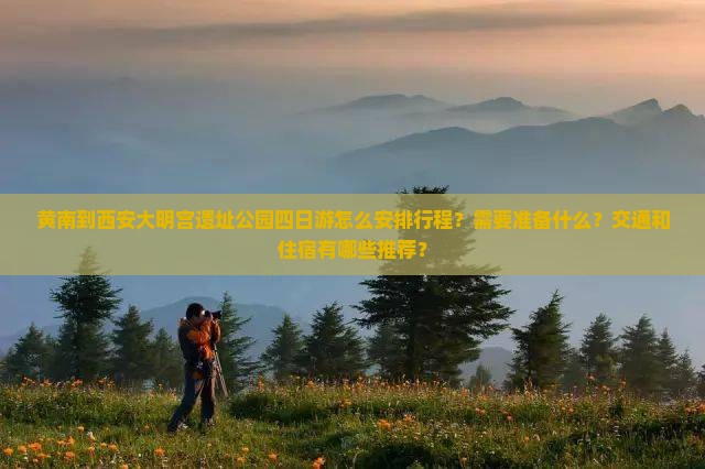 黄南到西安大明宫遗址公园四日游怎么安排行程？需要准备什么？交通和住宿有哪些推荐？