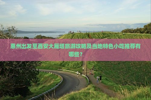 惠州出发至西安大雁塔旅游攻略及当地特色小吃推荐有哪些？