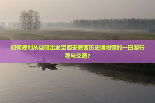 如何规划从咸阳出发至西安陕西历史博物馆的一日游行程与交通？