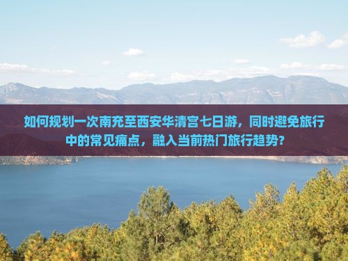 如何规划一次南充至西安华清宫七日游，同时避免旅行中的常见痛点，融入当前热门旅行趋势？