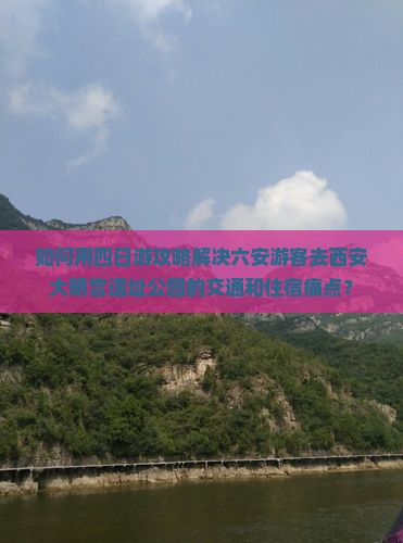 如何用四日游攻略解决六安游客去西安大明宫遗址公园的交通和住宿痛点？