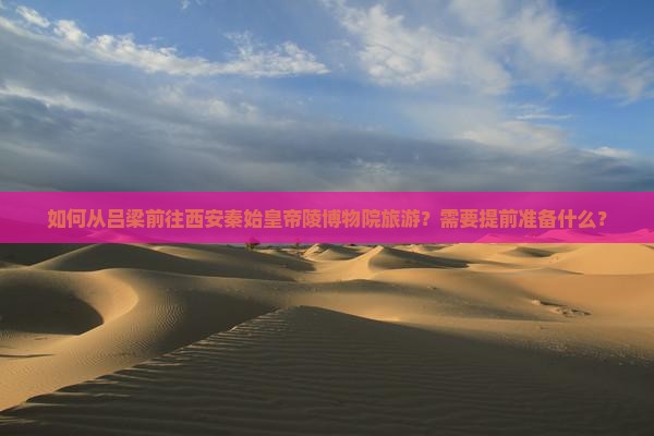 如何从吕梁前往西安秦始皇帝陵博物院旅游？需要提前准备什么？
