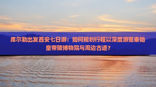 库尔勒出发西安七日游：如何规划行程以深度游览秦始皇帝陵博物院与周边古迹？