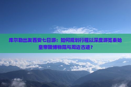 库尔勒出发西安七日游：如何规划行程以深度游览秦始皇帝陵博物院与周边古迹？