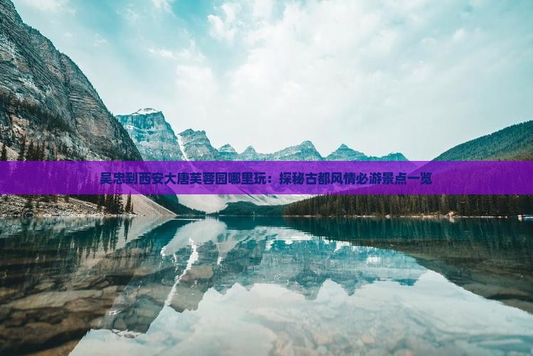 吴忠到西安大唐芙蓉园哪里玩：探秘古都风情必游景点一览