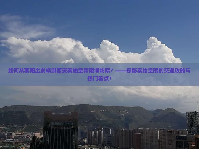 如何从襄阳出发畅游西安秦始皇帝陵博物院？——探秘秦始皇陵的交通攻略与热门看点！