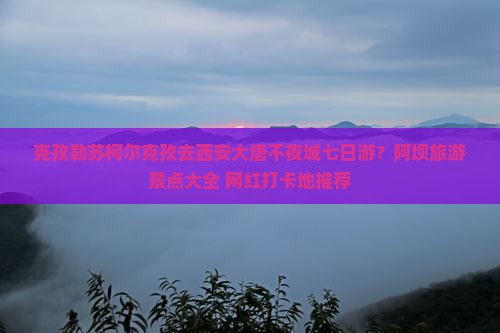 克孜勒苏柯尔克孜去西安大唐不夜城七日游？阿坝旅游景点大全+网红打卡地推荐