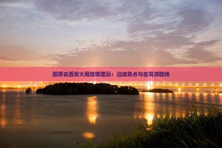 固原去西安大雁塔哪里玩：沿途景点与自驾游路线