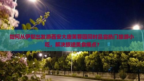 如何从伊犁出发游西安大唐芙蓉园同时品尝热门旅游小吃，解决旅途美食痛点？