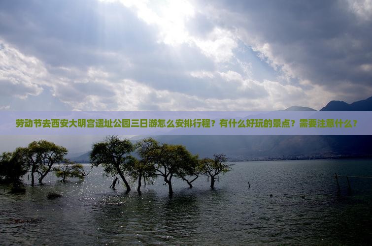 劳动节去西安大明宫遗址公园三日游怎么安排行程？有什么好玩的景点？需要注意什么？