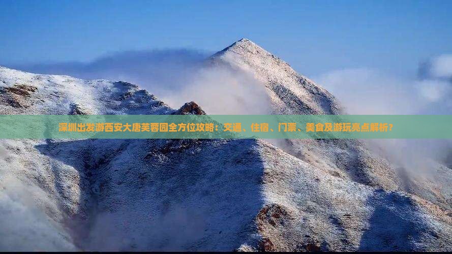 深圳出发游西安大唐芙蓉园全方位攻略：交通、住宿、门票、美食及游玩亮点解析？