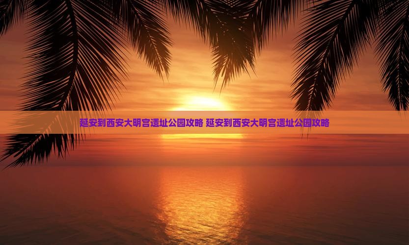 延安到西安大明宫国家遗址公园攻略