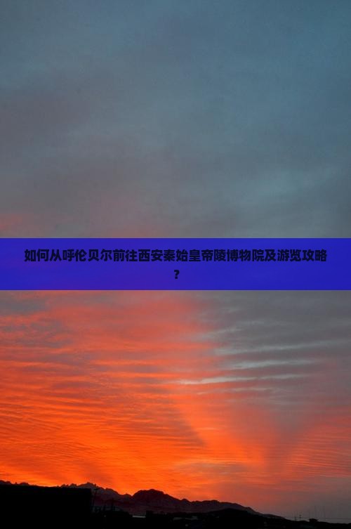 如何从呼伦贝尔前往西安秦始皇帝陵博物院及游览攻略？