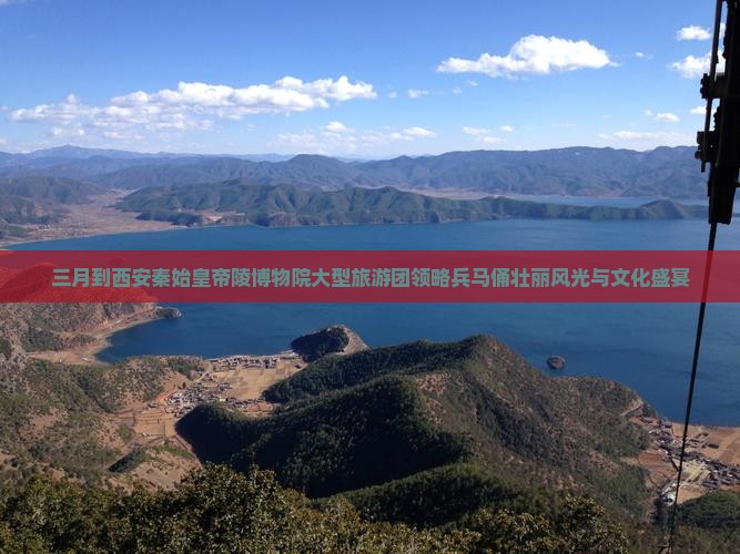 三月到西安秦始皇帝陵博物院大型旅游团领略兵马俑壮丽风光与文化盛宴