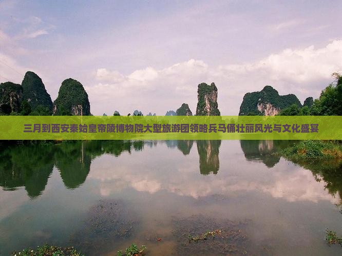 三月到西安秦始皇帝陵博物院大型旅游团领略兵马俑壮丽风光与文化盛宴