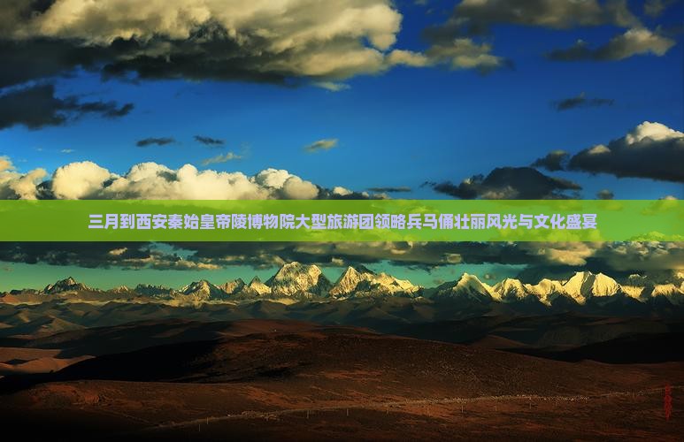 三月到西安秦始皇帝陵博物院大型旅游团领略兵马俑壮丽风光与文化盛宴