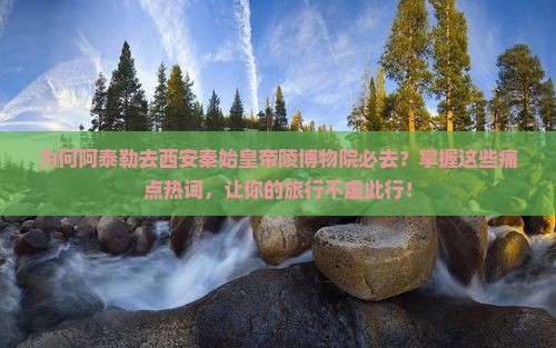 为何阿泰勒去西安秦始皇帝陵博物院必去？掌握这些痛点热词，让你的旅行不虚此行！