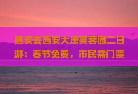 延安去西安大唐芙蓉园二日游：春节免费，市民需门票，游玩时长建议