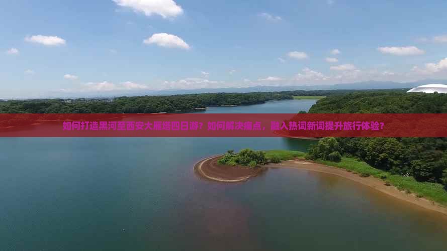 如何打造黑河至西安大雁塔四日游？如何解决痛点，融入热词新词提升旅行体验？