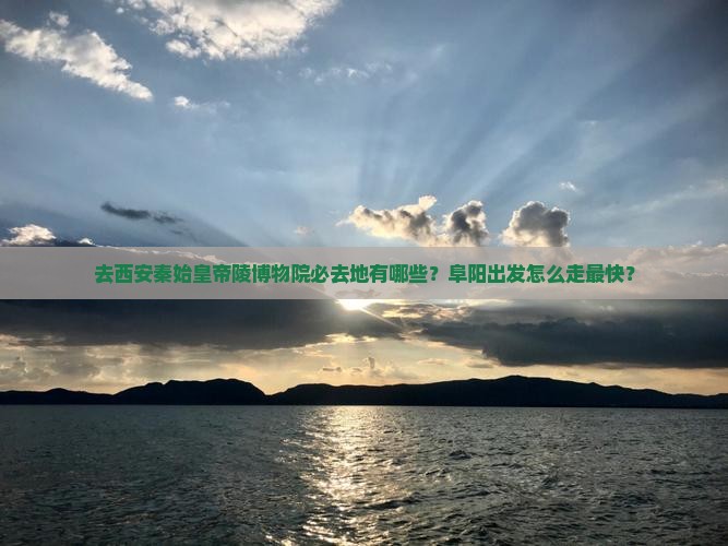 去西安秦始皇帝陵博物院必去地有哪些？阜阳出发怎么走最快？