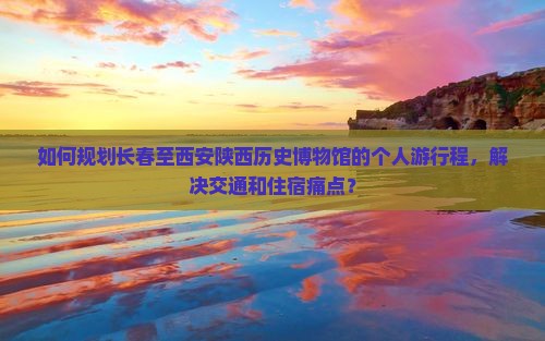 如何规划长春至西安陕西历史博物馆的个人游行程，解决交通和住宿痛点？
