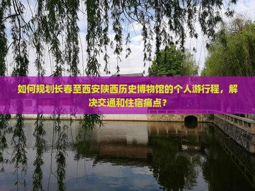 如何规划长春至西安陕西历史博物馆的个人游行程，解决交通和住宿痛点？