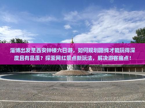 淄博出发至西安钟楼六日游，如何规划路线才能玩得深度且有品质？探索网红景点新玩法，解决游客痛点！