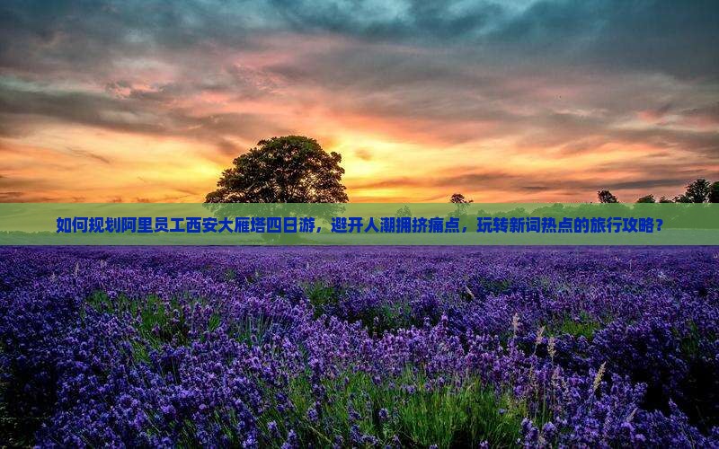 如何规划阿里员工西安大雁塔四日游，避开人潮拥挤痛点，玩转新词热点的旅行攻略？