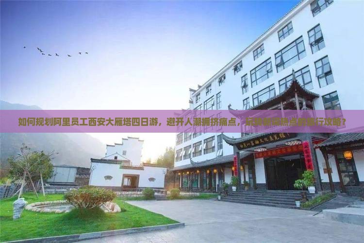 如何规划阿里员工西安大雁塔四日游，避开人潮拥挤痛点，玩转新词热点的旅行攻略？